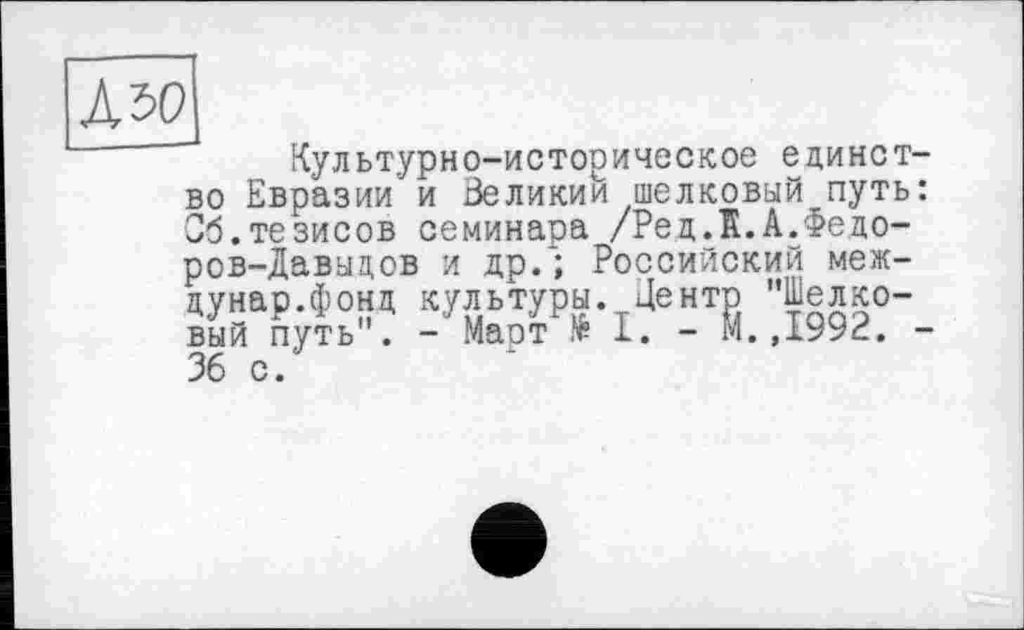 ﻿Л 50
Культурно-историческое единство Евразии и Зеликии шелковый путь: Об.тезисов семинара /Рец.К.А.Федоров-Давыдов и др.; Российский меж-цунар.фонц культуры. Центр ’’Шелковый путь . - Маст № 1. - М.,1992. -36 с.